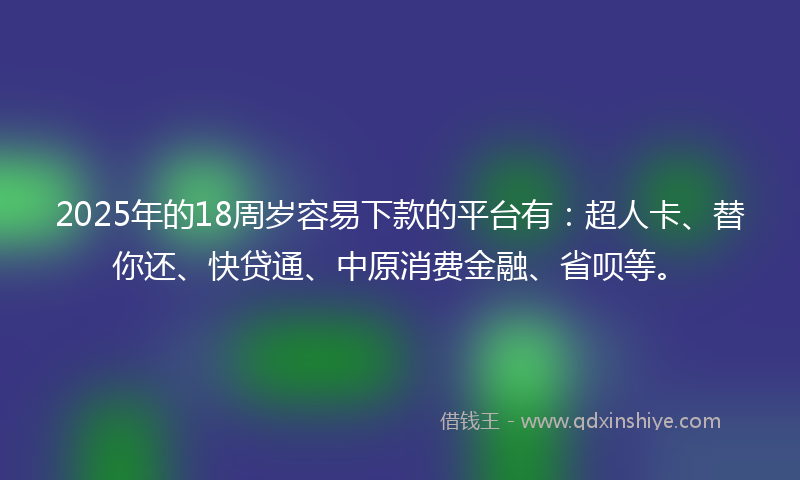 2025年的18周岁容易下款的平台有：超人卡、替你还、快贷通、中原消费金融、省呗等。