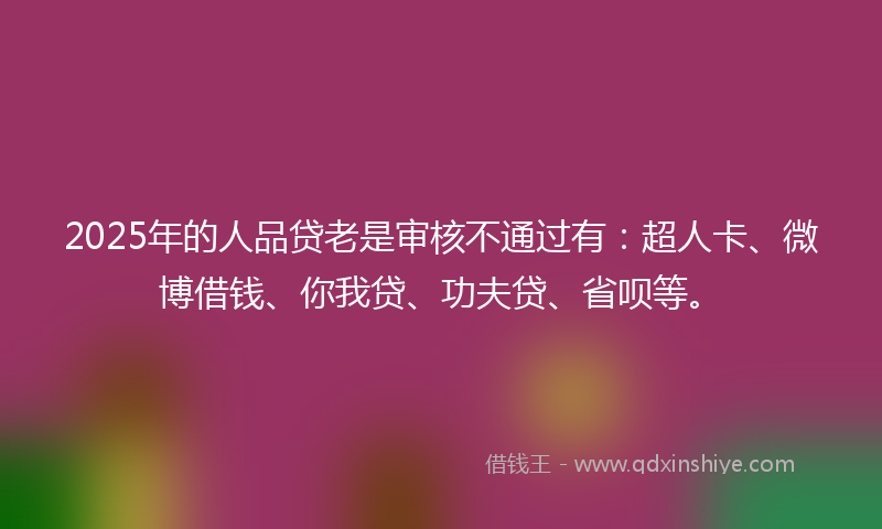 2025年的人品贷老是审核不通过有：超人卡、微博借钱、你我贷、功夫贷、省呗等。