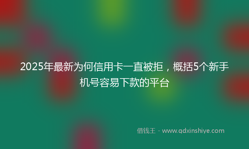 2025年最新为何信用卡一直被拒，概括5个新手机号容易下款的平台