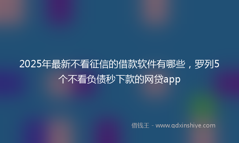 2025年最新不看征信的借款软件有哪些，罗列5个不看负债秒下款的网贷app