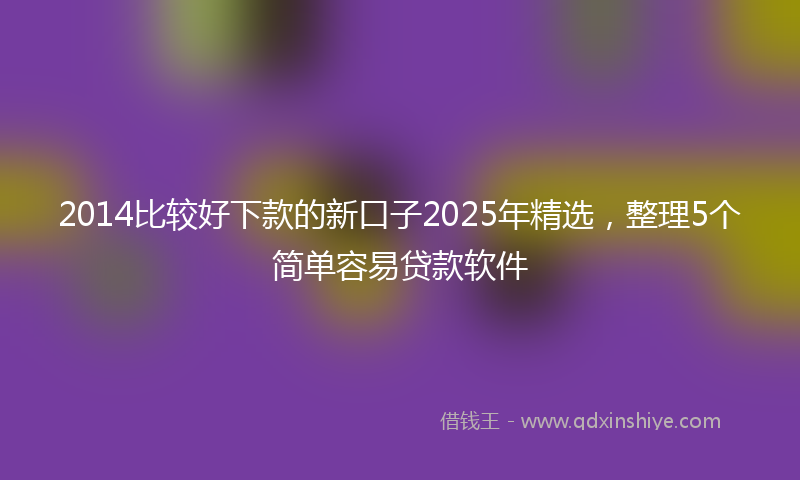 2014比较好下款的新口子2025年精选，整理5个简单容易贷款软件