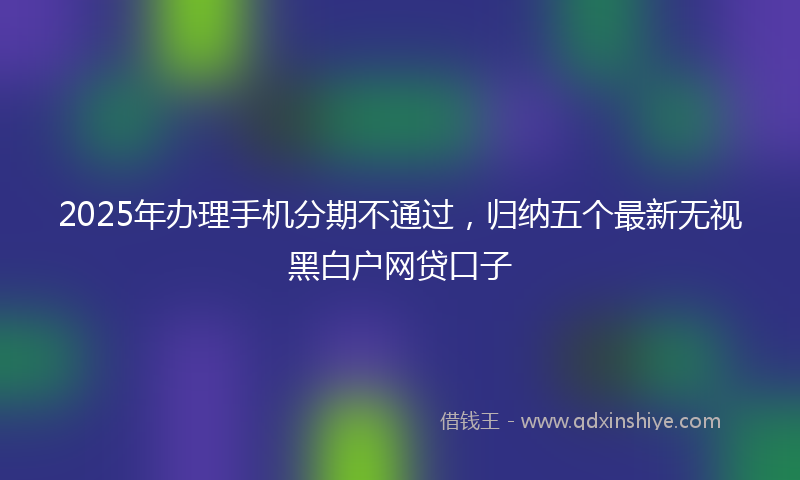 2025年办理手机分期不通过，归纳五个最新无视黑白户网贷口子