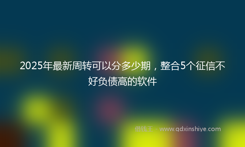 2025年最新周转可以分多少期，整合5个征信不好负债高的软件