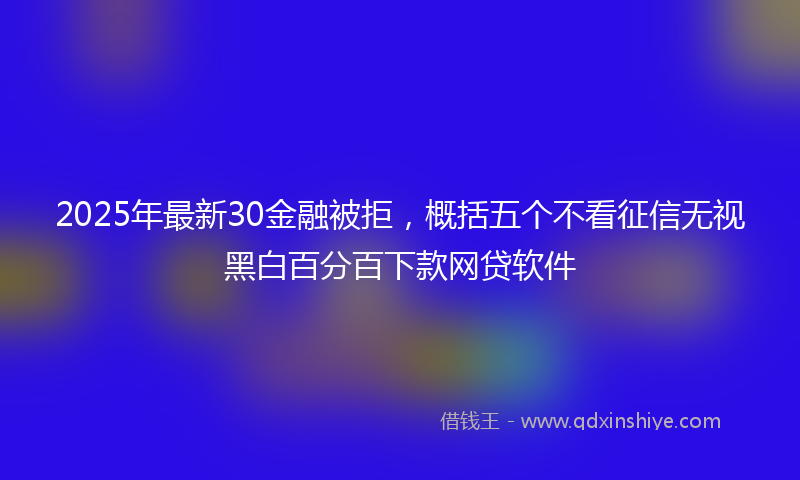 2025年最新30金融被拒，概括五个不看征信无视黑白百分百下款网贷软件