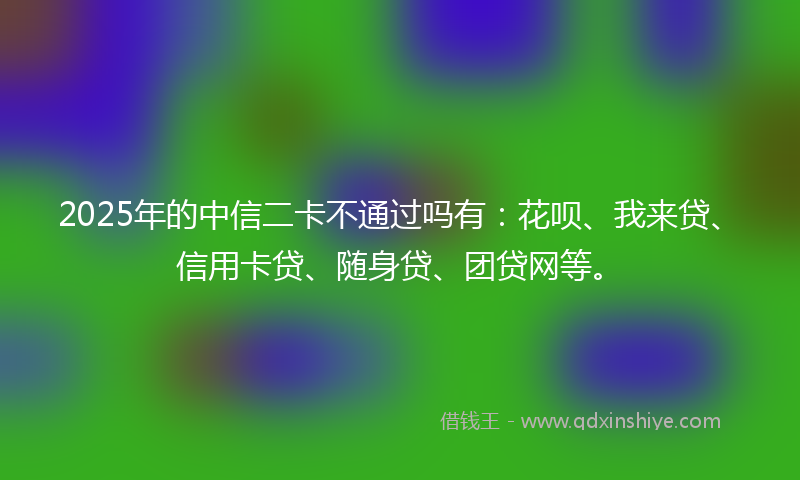 2025年的中信二卡不通过吗有：花呗、我来贷、信用卡贷、随身贷、团贷网等。