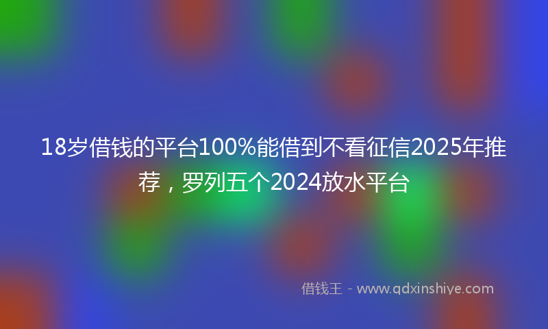18岁借钱的平台100%能借到不看征信2025年推荐，罗列五个2024放水平台
