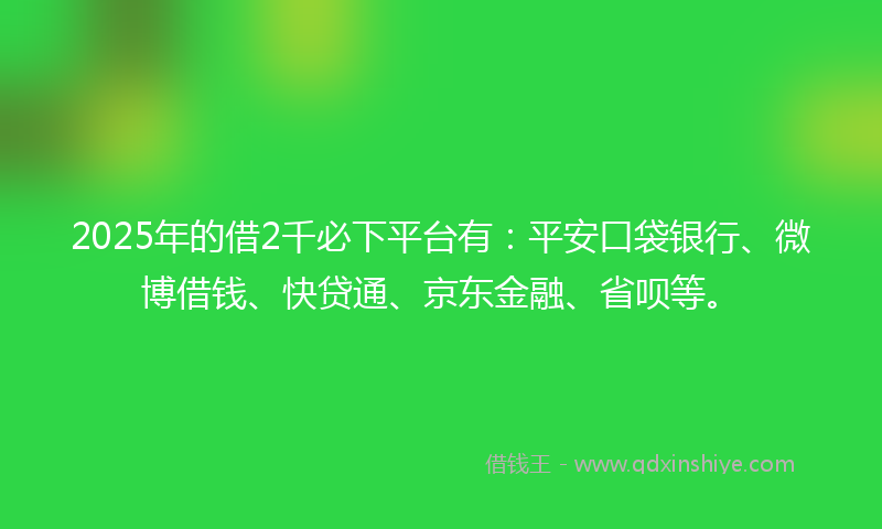 2025年的借2千必下平台有：平安口袋银行、微博借钱、快贷通、京东金融、省呗等。