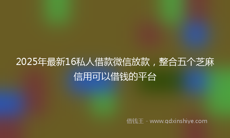 2025年最新16私人借款微信放款，整合五个芝麻信用可以借钱的平台