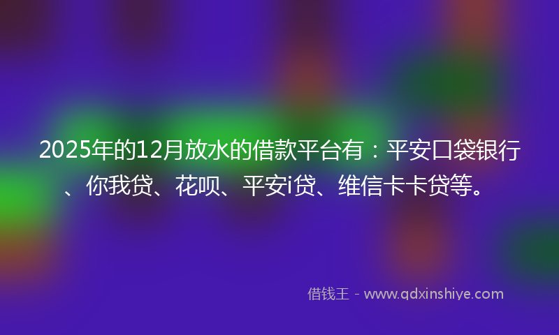 2025年的12月放水的借款平台有：平安口袋银行、你我贷、花呗、平安i贷、维信卡卡贷等。