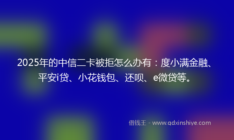 2025年的中信二卡被拒怎么办有：度小满金融、平安i贷、小花钱包、还呗、e微贷等。