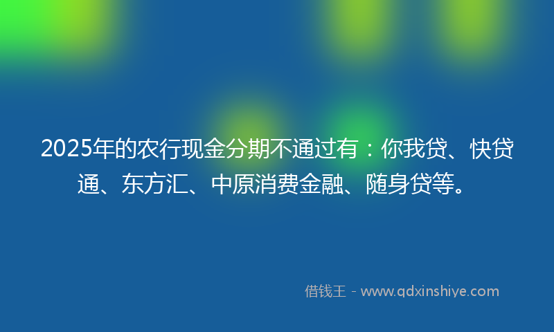 2025年的农行现金分期不通过有：你我贷、快贷通、东方汇、中原消费金融、随身贷等。
