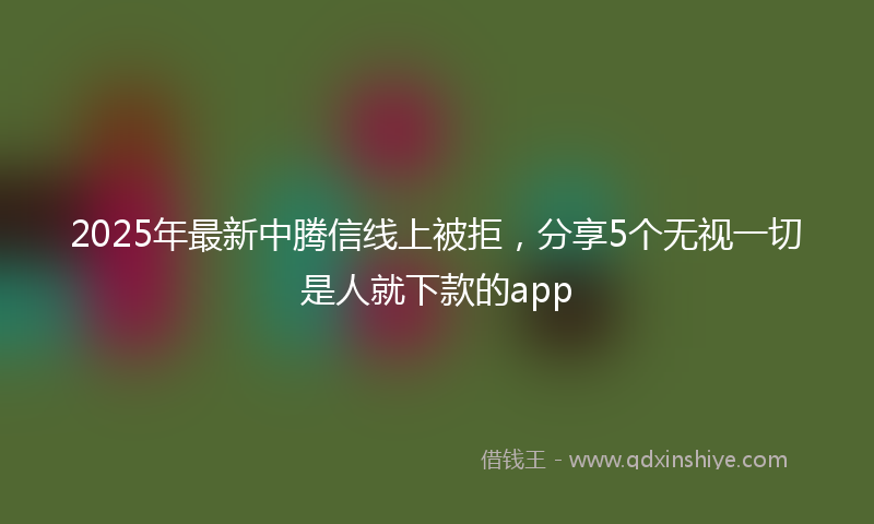 2025年最新中腾信线上被拒，分享5个无视一切是人就下款的app