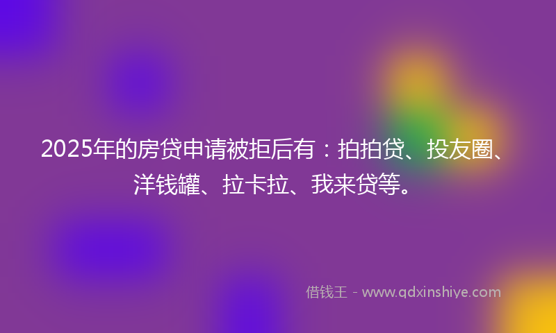2025年的房贷申请被拒后有：拍拍贷、投友圈、洋钱罐、拉卡拉、我来贷等。