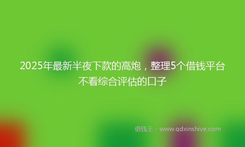2025年最新半夜下款的高炮，整理5个借钱平台不看综合评估的口子