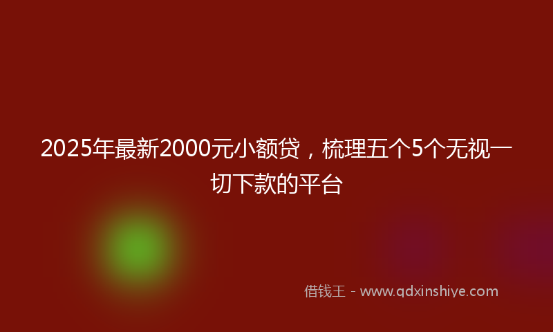 2025年最新2000元小额贷，梳理五个5个无视一切下款的平台