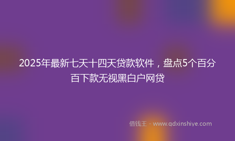 2025年最新七天十四天贷款软件，盘点5个百分百下款无视黑白户网贷