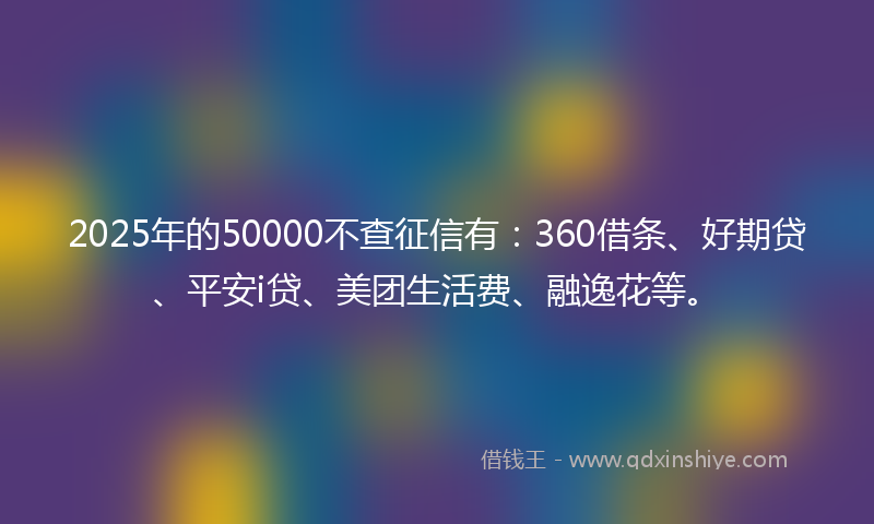 2025年的50000不查征信有：360借条、好期贷、平安i贷、美团生活费、融逸花等。