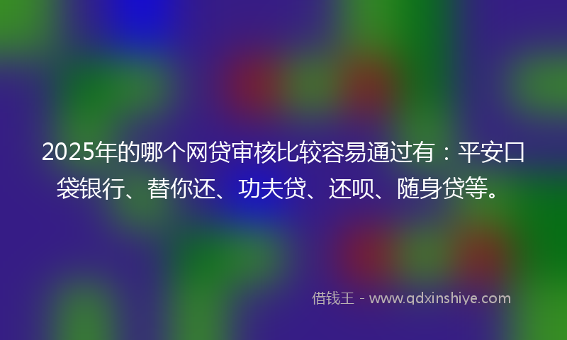 2025年的哪个网贷审核比较容易通过有：平安口袋银行、替你还、功夫贷、还呗、随身贷等。