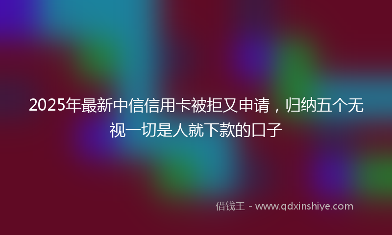 2025年最新中信信用卡被拒又申请，归纳五个无视一切是人就下款的口子