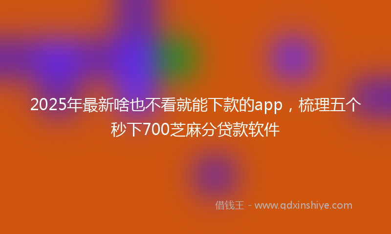 2025年最新啥也不看就能下款的app，梳理五个秒下700芝麻分贷款软件