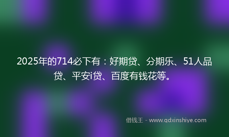 2025年的714必下有：好期贷、分期乐、51人品贷、平安i贷、百度有钱花等。