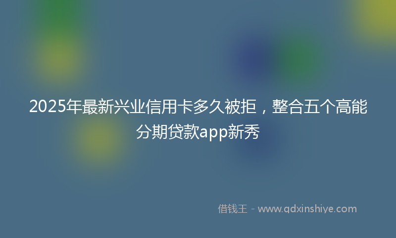 2025年最新兴业信用卡多久被拒，整合五个高能分期贷款app新秀