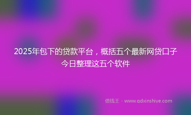 2025年包下的贷款平台，概括五个最新网贷口子今日整理这五个软件