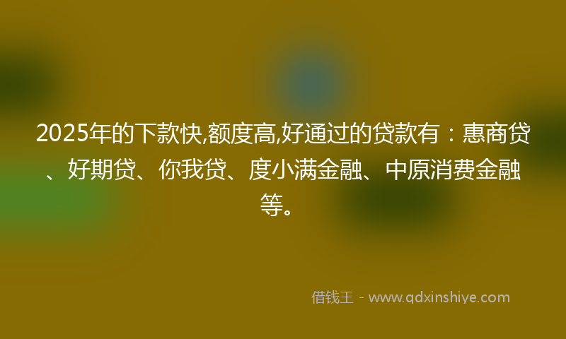 2025年的下款快,额度高,好通过的贷款有：惠商贷、好期贷、你我贷、度小满金融、中原消费金融等。