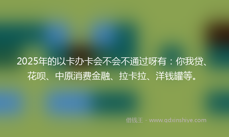 2025年的以卡办卡会不会不通过呀有：你我贷、花呗、中原消费金融、拉卡拉、洋钱罐等。