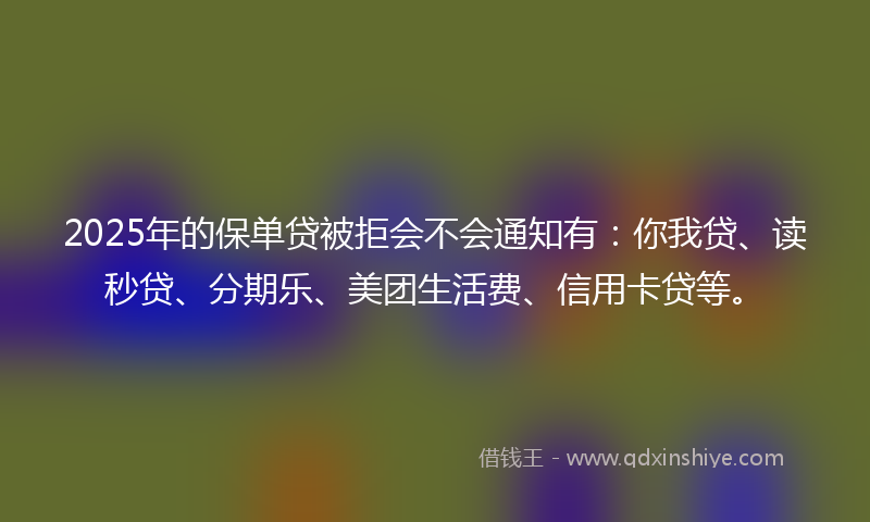 2025年的保单贷被拒会不会通知有：你我贷、读秒贷、分期乐、美团生活费、信用卡贷等。