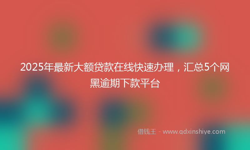 2025年最新大额贷款在线快速办理，汇总5个网黑逾期下款平台