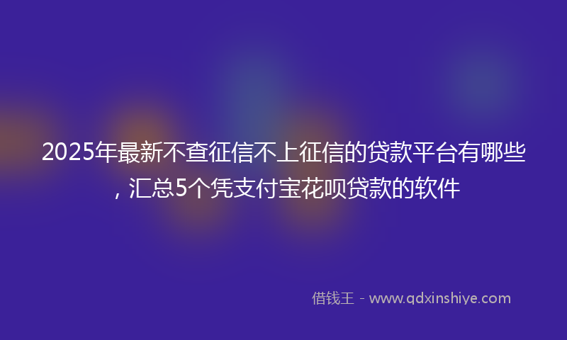 2025年最新不查征信不上征信的贷款平台有哪些，汇总5个凭支付宝花呗贷款的软件