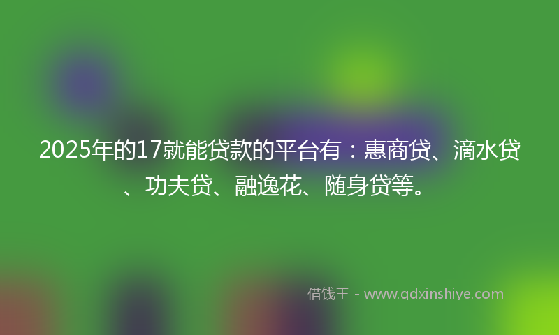 2025年的17就能贷款的平台有：惠商贷、滴水贷、功夫贷、融逸花、随身贷等。