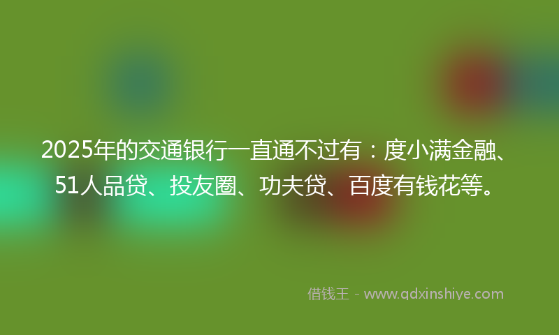 2025年的交通银行一直通不过有：度小满金融、51人品贷、投友圈、功夫贷、百度有钱花等。