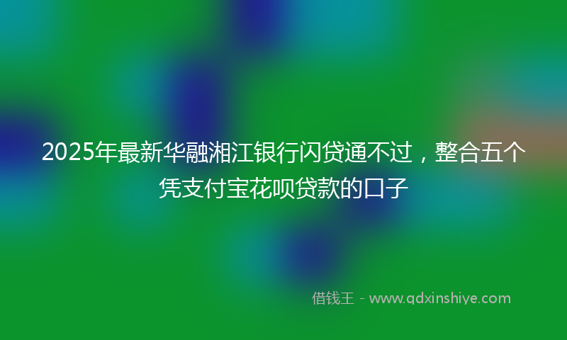 2025年最新华融湘江银行闪贷通不过，整合五个凭支付宝花呗贷款的口子