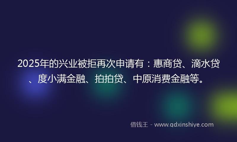 2025年的兴业被拒再次申请有：惠商贷、滴水贷、度小满金融、拍拍贷、中原消费金融等。
