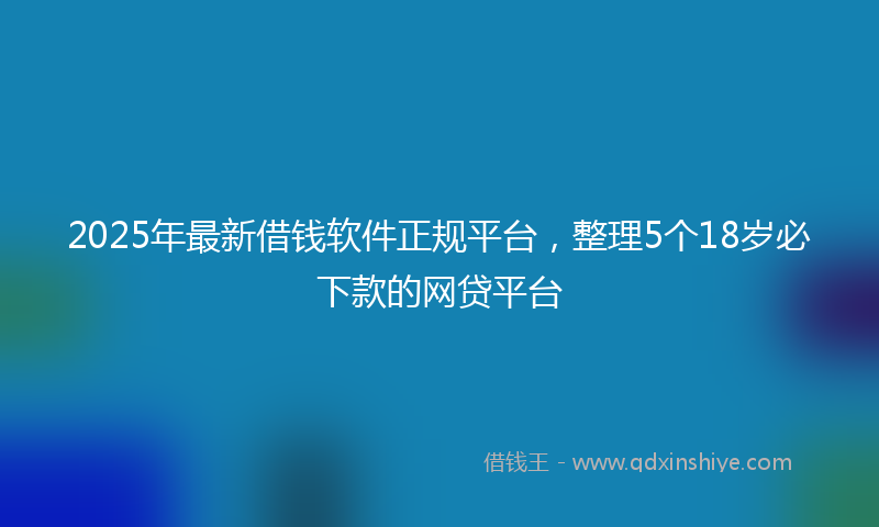 2025年最新借钱软件正规平台，整理5个18岁必下款的网贷平台