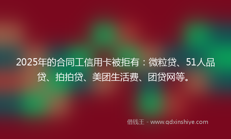 2025年的合同工信用卡被拒有：微粒贷、51人品贷、拍拍贷、美团生活费、团贷网等。