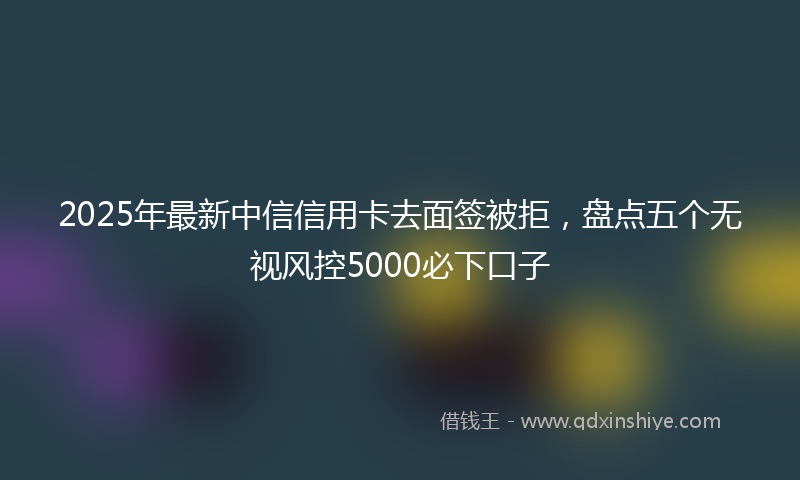 2025年最新中信信用卡去面签被拒，盘点五个无视风控5000必下口子
