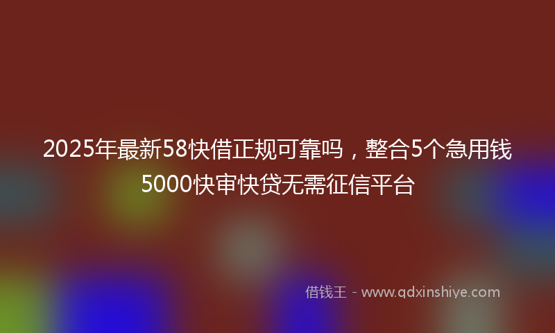 2025年最新58快借正规可靠吗，整合5个急用钱5000快审快贷无需征信平台