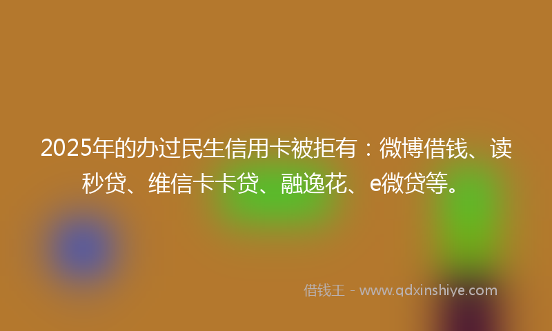 2025年的办过民生信用卡被拒有：微博借钱、读秒贷、维信卡卡贷、融逸花、e微贷等。