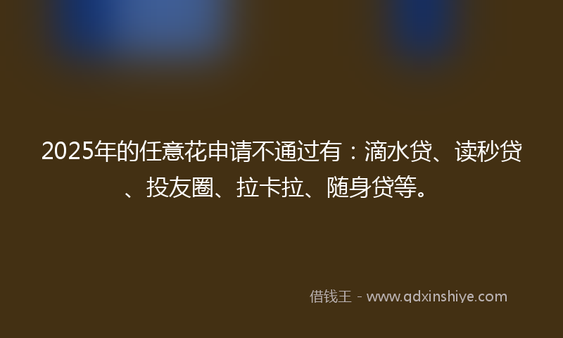 2025年的任意花申请不通过有：滴水贷、读秒贷、投友圈、拉卡拉、随身贷等。