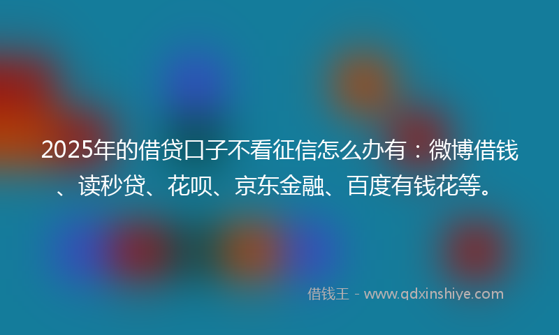 2025年的借贷口子不看征信怎么办有：微博借钱、读秒贷、花呗、京东金融、百度有钱花等。