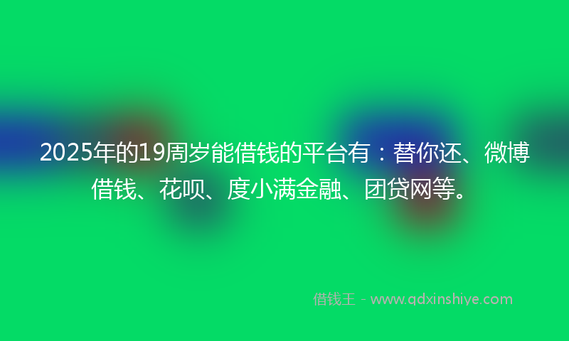 2025年的19周岁能借钱的平台有：替你还、微博借钱、花呗、度小满金融、团贷网等。