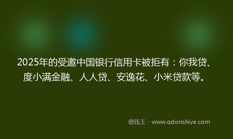 2025年的受邀中国银行信用卡被拒有：你我贷、度小满金融、人人贷、安逸花、小米贷款等。