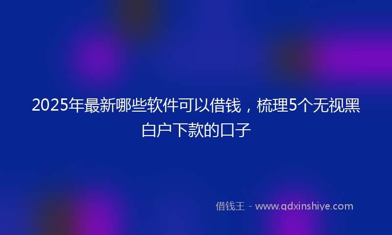 2025年最新哪些软件可以借钱，梳理5个无视黑白户下款的口子