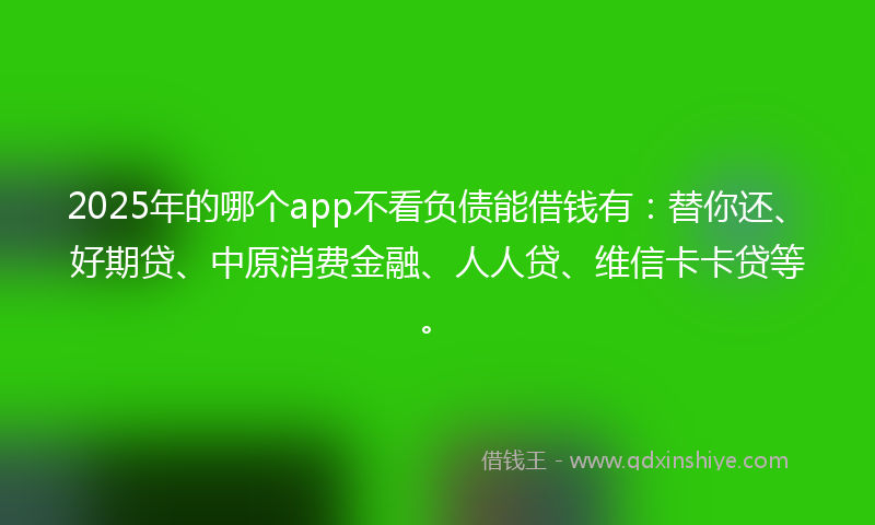 2025年的哪个app不看负债能借钱有：替你还、好期贷、中原消费金融、人人贷、维信卡卡贷等。