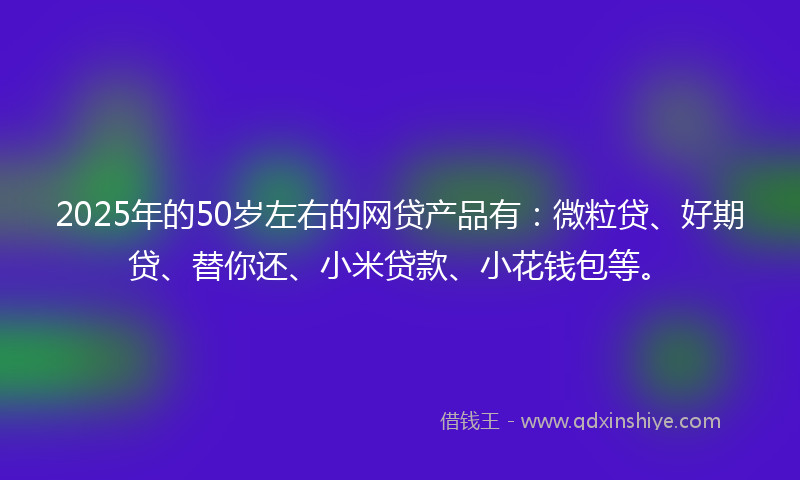 2025年的50岁左右的网贷产品有：微粒贷、好期贷、替你还、小米贷款、小花钱包等。