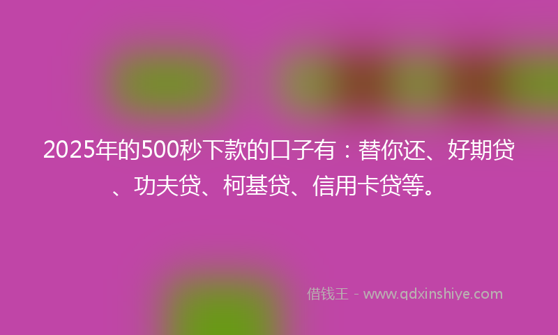 2025年的500秒下款的口子有：替你还、好期贷、功夫贷、柯基贷、信用卡贷等。
