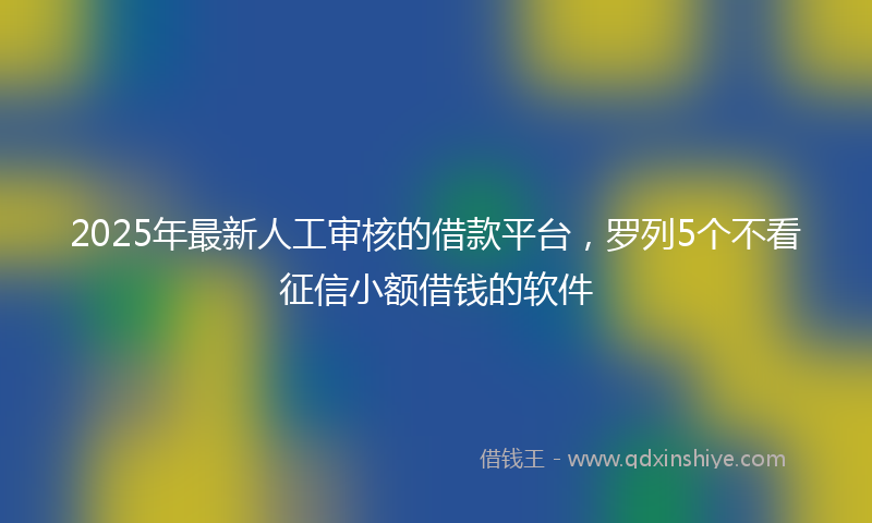 2025年最新人工审核的借款平台，罗列5个不看征信小额借钱的软件